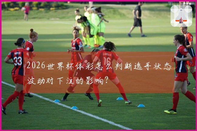 2026世界杯体彩怎么判断选手状态波动对下注的影响？